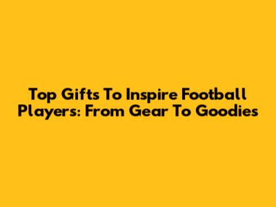 Top Gifts To Inspire Football Players: From Gear To Goodies