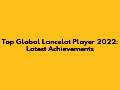 Top Global Lancelot Player 2022: Latest Achievements