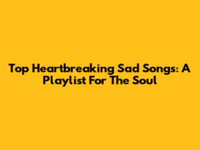Top Heartbreaking Sad Songs: A Playlist For The Soul