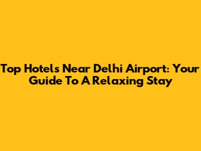 Top Hotels Near Delhi Airport: Your Guide To A Relaxing Stay