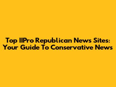 Top IIPro Republican News Sites: Your Guide To Conservative News