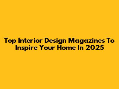 Top Interior Design Magazines To Inspire Your Home In 2025