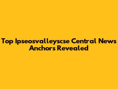 Top Ipseosvalleyscse Central News Anchors Revealed