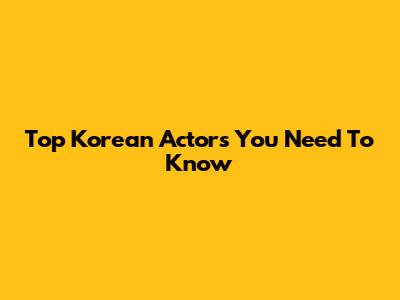 Top Korean Actors You Need To Know