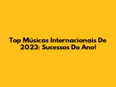 Top Músicas Internacionais De 2023: Sucessos Do Ano!