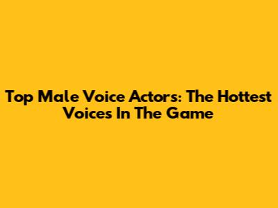 Top Male Voice Actors: The Hottest Voices In The Game