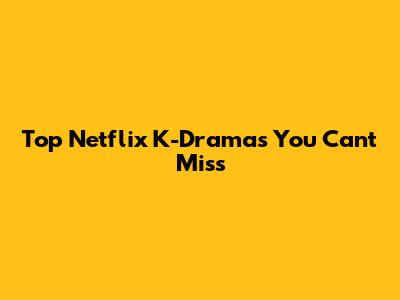 Top Netflix K-Dramas You Can't Miss