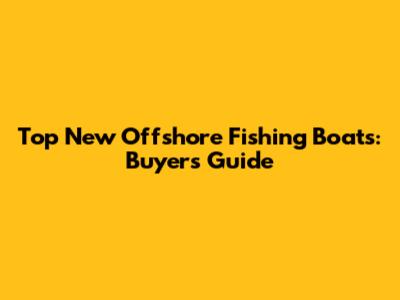 Top New Offshore Fishing Boats: Buyer's Guide
