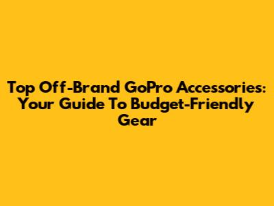 Top Off-Brand GoPro Accessories: Your Guide To Budget-Friendly Gear