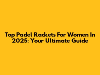 Top Padel Rackets For Women In 2025: Your Ultimate Guide