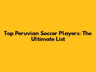 Top Peruvian Soccer Players: The Ultimate List