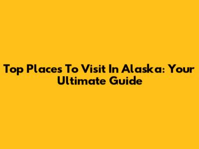 Top Places To Visit In Alaska: Your Ultimate Guide