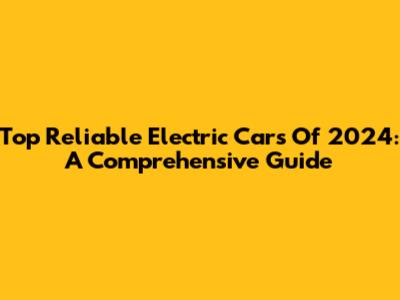 Top Reliable Electric Cars Of 2024: A Comprehensive Guide