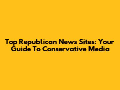 Top Republican News Sites: Your Guide To Conservative Media