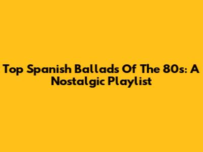 Top Spanish Ballads Of The 80s: A Nostalgic Playlist