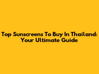 Top Sunscreens To Buy In Thailand: Your Ultimate Guide