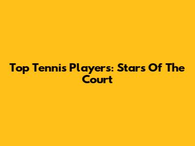 Top Tennis Players: Stars Of The Court