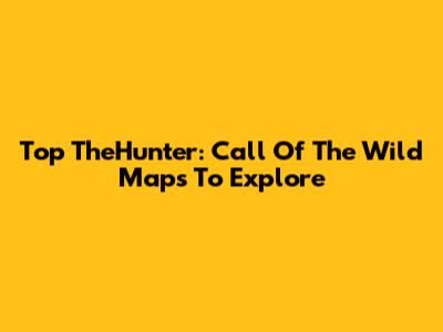 Top TheHunter: Call Of The Wild Maps To Explore