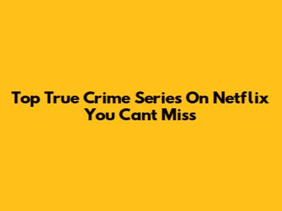 Top True Crime Series On Netflix You Can't Miss