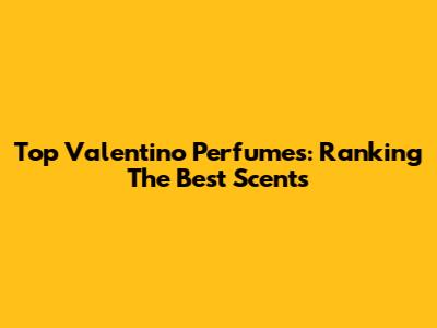 Top Valentino Perfumes: Ranking The Best Scents