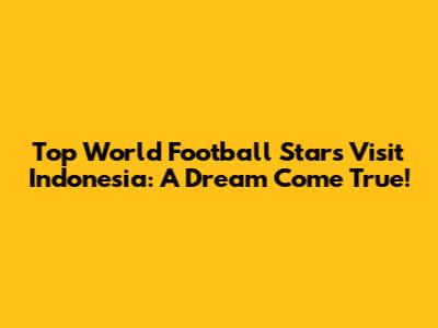 Top World Football Stars Visit Indonesia: A Dream Come True!