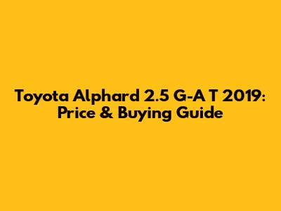 Toyota Alphard 2.5 G-A T 2019: Price & Buying Guide