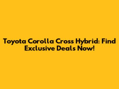 Toyota Corolla Cross Hybrid: Find Exclusive Deals Now!