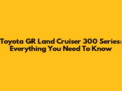 Toyota GR Land Cruiser 300 Series: Everything You Need To Know
