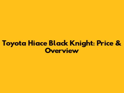 Toyota Hiace Black Knight: Price & Overview