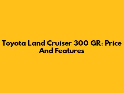 Toyota Land Cruiser 300 GR: Price And Features