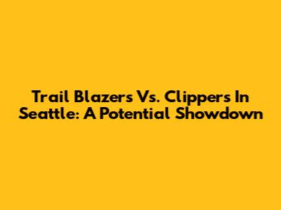 Trail Blazers Vs. Clippers In Seattle: A Potential Showdown
