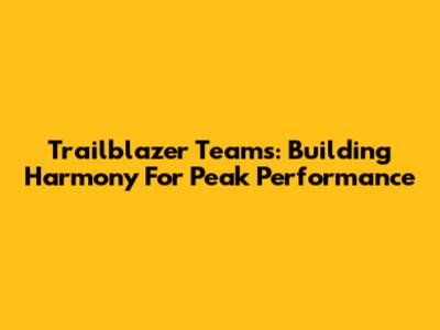 Trailblazer Teams: Building Harmony For Peak Performance