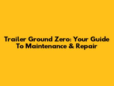 Trailer Ground Zero: Your Guide To Maintenance & Repair