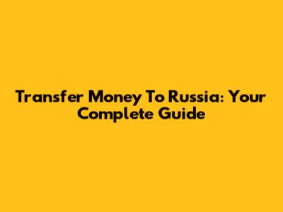 Transfer Money To Russia: Your Complete Guide
