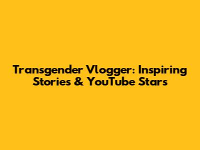 Transgender Vlogger: Inspiring Stories & YouTube Stars