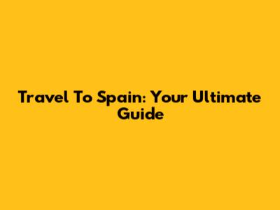 Travel To Spain: Your Ultimate Guide