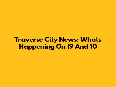 Traverse City News: What's Happening On I9 And 10