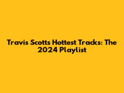 Travis Scott's Hottest Tracks: The 2024 Playlist