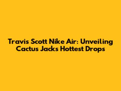 Travis Scott Nike Air: Unveiling Cactus Jack's Hottest Drops