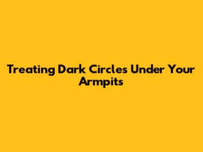Treating Dark Circles Under Your Armpits
