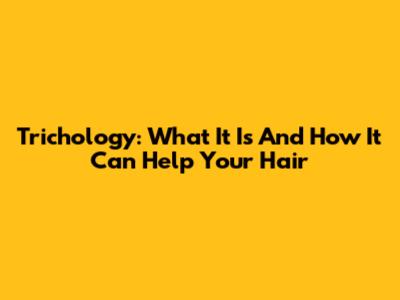 Trichology: What It Is And How It Can Help Your Hair