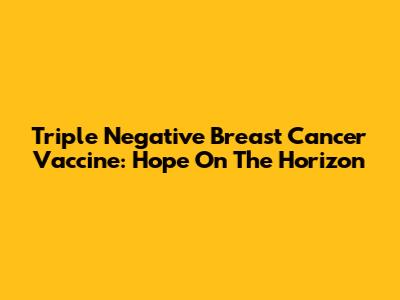 Triple Negative Breast Cancer Vaccine: Hope On The Horizon