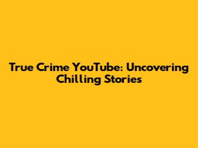 True Crime YouTube: Uncovering Chilling Stories