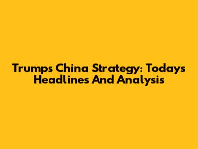 Trump's China Strategy: Today's Headlines And Analysis