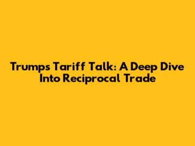 Trump's Tariff Talk: A Deep Dive Into Reciprocal Trade