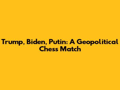 Trump, Biden, Putin: A Geopolitical Chess Match