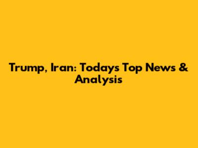 Trump, Iran: Today's Top News & Analysis