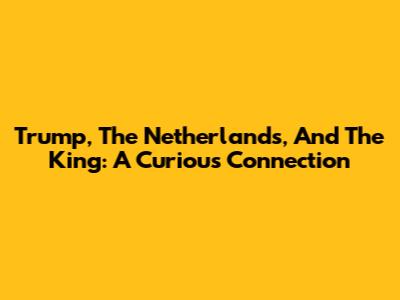 Trump, The Netherlands, And The King: A Curious Connection