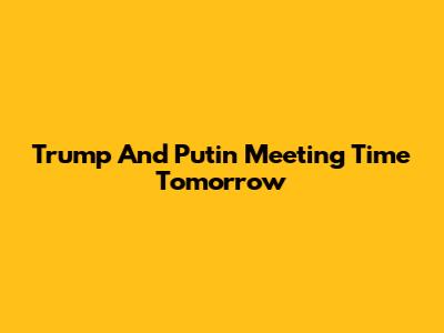 Trump And Putin Meeting Time Tomorrow