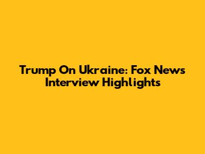 Trump On Ukraine: Fox News Interview Highlights